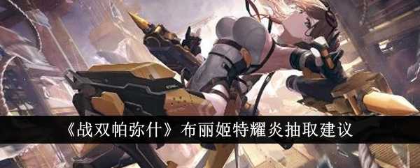 战双帕弥什布丽姬特耀炎抽取建议：为何值得入手？