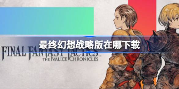 最终幻想战略版下载全攻略：官方渠道与注意事项