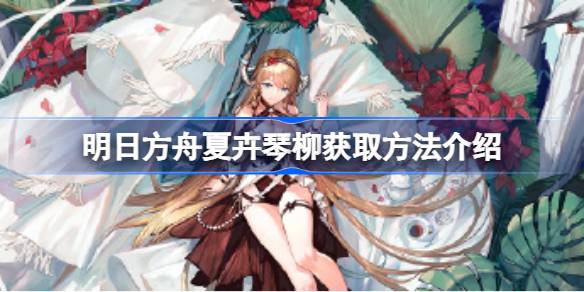 明日方舟夏卉琴柳怎么得：活动、商店、抽卡多重获取方法解析