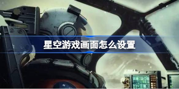 星空游戏画面优化全攻略：低配降特效，高配拉满享极致