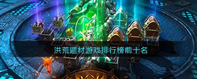 洪荒仙侠手游大赏：十大热门游戏盘点