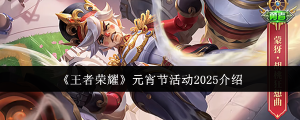 王者荣耀元宵节2025活动全解析：皮肤返场、新皮福利与更多精彩内容