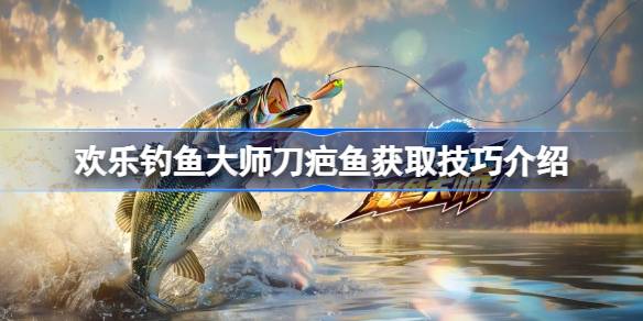 欢乐钓鱼大师刀疤鱼获取技巧：装备、地点与钓法全解析